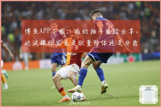 博鱼APP下载：我的抽卡经验分享，这波操作究竟是欧皇附体还是非酋本色？