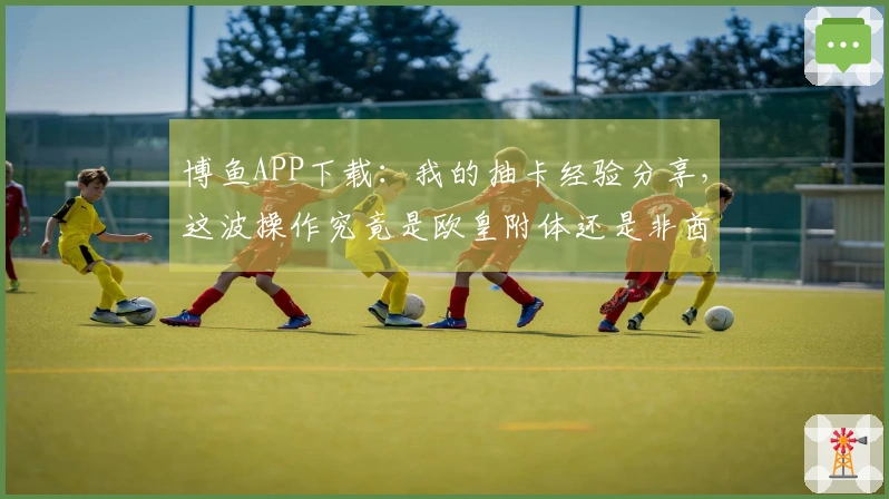 博鱼APP下载：我的抽卡经验分享，这波操作究竟是欧皇附体还是非酋本色？