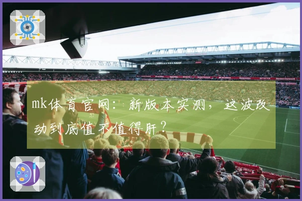 mk体育官网：新版本实测，这波改动到底值不值得肝？