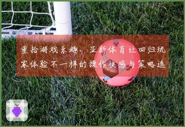 重拾游戏乐趣，亚新体育让回归玩家体验不一样的操作快感与策略选择